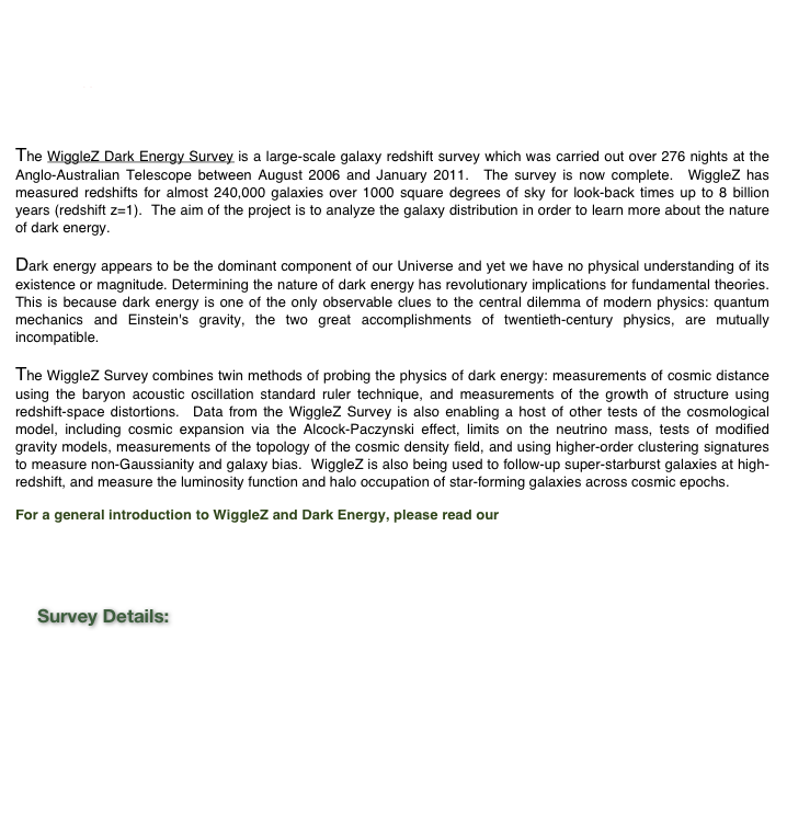 Cosmic distance measurements with reconstruction of the baryon acoustic peak : 
Jan 14, 2014

Cosmology data release; Sep 12, 2012

Press Release: &lsquo;Dark Energy is Real&rsquo;; May 19, 2011. 

The WiggleZ Dark Energy Survey is a large-scale galaxy redshift survey which was carried out over 276 nights at the Anglo-Australian Telescope between August 2006 and January 2011.  The survey is now complete.  WiggleZ has measured redshifts for almost 240,000 galaxies over 1000 square degrees of sky for look-back times up to 8 billion years (redshift z=1).  The aim of the project is to analyze the galaxy distribution in order to learn more about the nature of dark energy.Dark energy appears to be the dominant component of our Universe and yet we have no physical understanding of its existence or magnitude. Determining the nature of dark energy has revolutionary implications for fundamental theories.  This is because dark energy is one of the only observable clues to the central dilemma of modern physics: quantum mechanics and Einstein's gravity, the two great accomplishments of twentieth-century physics, are mutually incompatible.The WiggleZ Survey combines twin methods of probing the physics of dark energy: measurements of cosmic distance using the baryon acoustic oscillation standard ruler technique, and measurements of the growth of structure using redshift-space distortions.  Data from the WiggleZ Survey is also enabling a host of other tests of the cosmological model, including cosmic expansion via the Alcock-Paczynski effect, limits on the neutrino mass, tests of modified gravity models, measurements of the topology of the cosmic density field, and using higher-order clustering signatures to measure non-Gaussianity and galaxy bias.  WiggleZ is also being used to follow-up super-starburst galaxies at high-redshift, and measure the luminosity function and halo occupation of star-forming galaxies across cosmic epochs.

For a general introduction to WiggleZ and Dark Energy, please read our &nbsp;Nova Page at the Australian Academy of Science.


    Survey Details:











