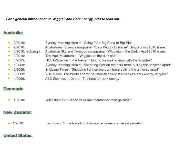 


   For a general introduction to WiggleZ and Dark Energy, please read our &nbsp;Nova Page

Australia:    9/2010: [Web]            Sydney Morning Herald: "Going from Big Bang to Big Rip"
    7/2010: [Web] [PDF]  Australasian Science magazine: "It's a Wiggly Universe"; July/August 2010 issue.
    4/2010: [sub.req.]      Australian Sky and Telescope magazine: "Wiggling in the Dark"; April 2010 issue.    2/2010: [Web]            The Age (Melbourne): "Wiggles on the dark side"     6/2009: [Web]            NOVA-Science in the News: "Hunting for dark energy with the WiggleZ"    5/2009: [Web]            Sydney Morning Herald: "Shedding light on the dark force pulling the universe apart"    5/2009: [Web]            Brisbane Times: "Shedding light on the dark force pulling the universe apart" 
    5/2009: [Web]            ABC News, The World Today: "Australian scientists measure dark energy wiggles"
    4/2009: [Web] [PDF]  ABC Science, In Depth: "The hunt for dark energy" 
Denmark:

    1/2010: [Web]            videnskab.dk: "Sadan vejer man neutrinoer med galakser"

New Zealand:

   1/2010: [Web]             tvnz.co.nz: "Time travelling astronomer reveals universal secrets"

United States:

