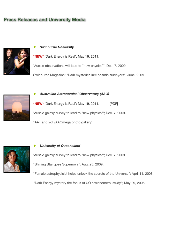 

Press Releases and University Media

*NEW*  &lsquo;Dark Energy is Real&rsquo;; May 19, 2011. 



    ￼Swinburne University*NEW* &lsquo;Dark Energy is Real&rsquo;; May 19, 2011. [Web] [PDF]

'Aussie observations will lead to &ldquo;new physics&rdquo;'; Dec. 7, 2009. [Web]Swinburne Magazine: "Dark mysteries lure cosmic surveyors"; June, 2009. [Web]  [PDF]


    ￼Australian Astronomical Observatory (AAO)*NEW* &lsquo;Dark Energy is Real&rsquo;; May 19, 2011. [Web] [PDF]

'Aussie galaxy survey to lead to "new physics"'; Dec. 7, 2009. [Web]  [PDF1]  [PDF2]
"AAT and 2dF/AAOmega photo gallery" [Web]

￼    University of Queensland'Aussie galaxy survey to lead to "new physics"'; Dec. 7, 2009. [Web]"Shining Star goes Supernova"; Aug. 25, 2009. [Web]"Female astrophysicist helps unlock the secrets of the Universe"; April 11, 2008. [Web]                                "Dark Energy mystery the focus of UQ astronomers' study"; May 29, 2006. [Web]






