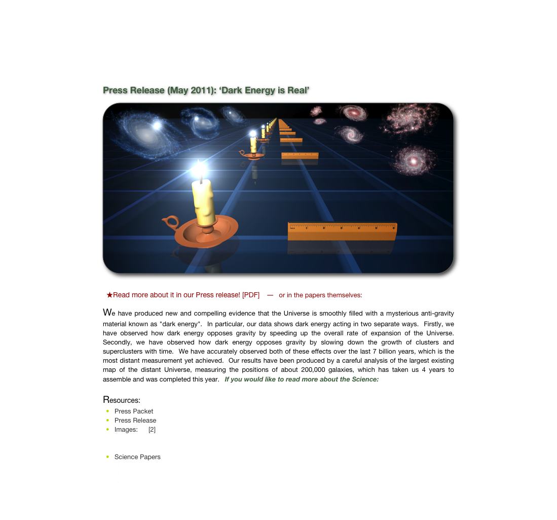 
Press Release (May 2011): &lsquo;Dark Energy is Real&rsquo;
￼

  ★Read more about it in our Press release! [PDF]    ―   or in the papers themselves:  [BAO] [Growth of Structure]    
We have produced new and compelling evidence that the Universe is smoothly filled with a mysterious anti-gravity material known as "dark energy".  In particular, our data shows dark energy acting in two separate ways.  Firstly, we have observed how dark energy opposes gravity by speeding up the overall rate of expansion of the Universe.  Secondly, we have observed how dark energy opposes gravity by slowing down the growth of clusters and superclusters with time.  We have accurately observed both of these effects over the last 7 billion years, which is the most distant measurement yet achieved.  Our results have been produced by a careful analysis of the largest existing map of the distant Universe, measuring the positions of about 200,000 galaxies, which has taken us 4 years to assemble and was completed this year.   If you would like to read more about the Science: [PDF] [Figures]
Resources:
Press Packet
Press Release
Images: [1] [2]
Key Science Figures
Science Background
Science Papers
Baryon Acoustic Oscillations
Growth of Structure
Main Survey


